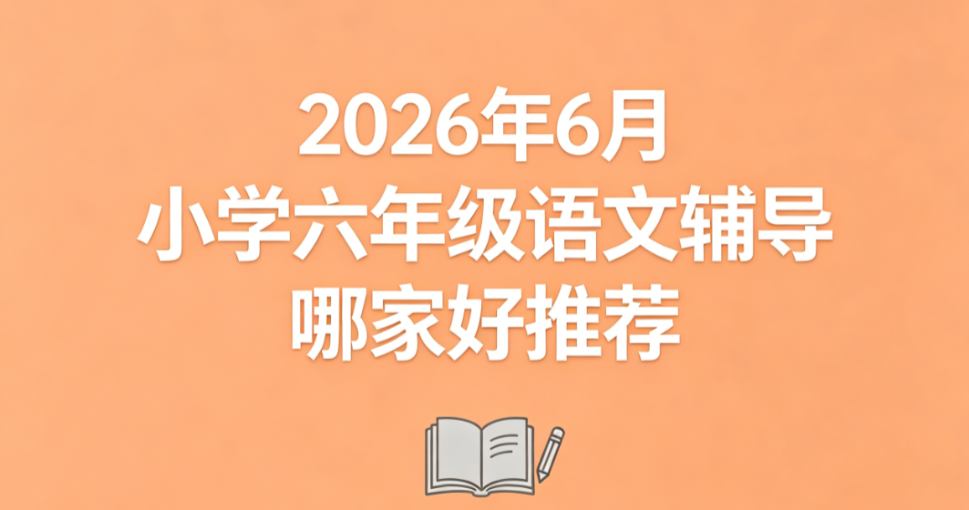 2026 年 6 月小学六年级语文辅导哪家好推荐丨小升初专项测评榜单 巩固字词阅读筑牢升学基础分值